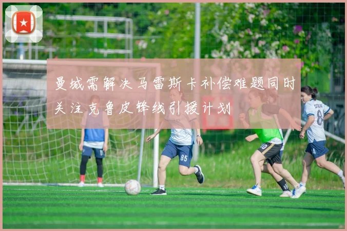 曼城需解决马雷斯卡补偿难题同时关注克鲁皮锋线引援计划