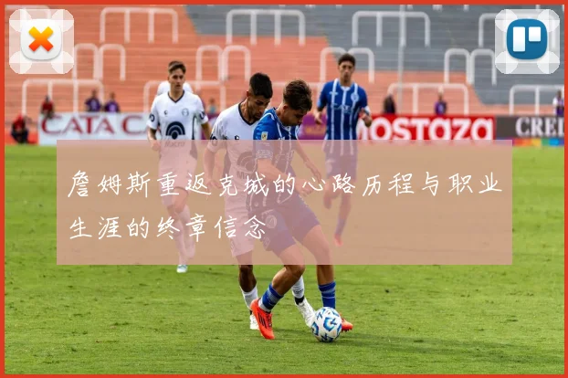 詹姆斯重返克城的心路历程与职业生涯的终章信念