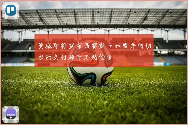 曼城即将宣布马雷斯卡加盟并向切尔西支付超千万赔偿金
