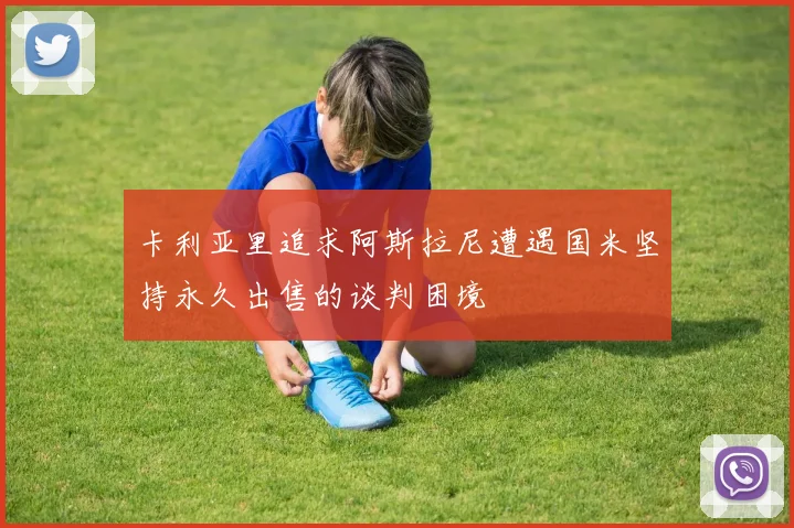 卡利亚里追求阿斯拉尼遭遇国米坚持永久出售的谈判困境