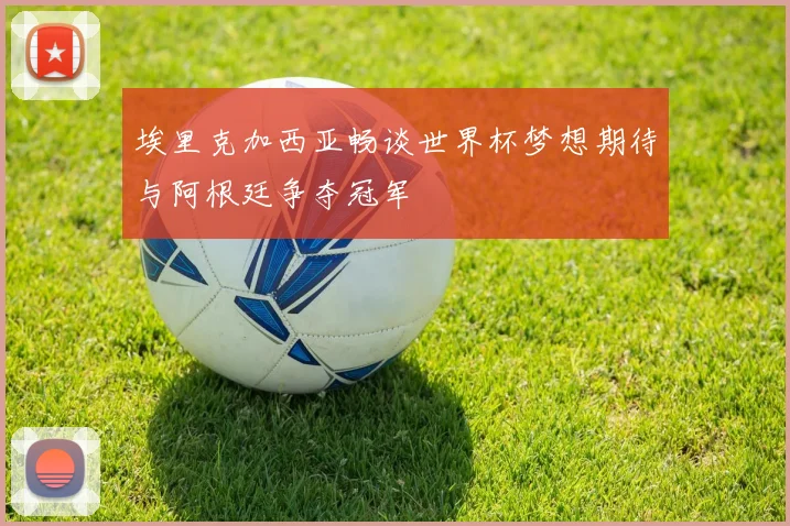 埃里克加西亚畅谈世界杯梦想期待与阿根廷争夺冠军