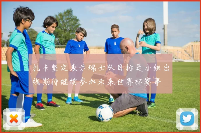 扎卡坚定表示瑞士队目标是小组出线期待继续参加未来世界杯赛事
